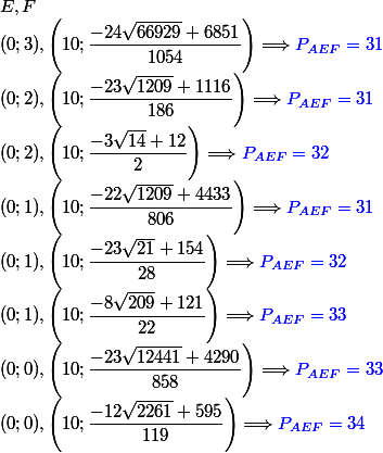 E,F
 \\ (0;3),\left(10;\dfrac{-24\sqrt{66929}+6851}{1054}\right)\Longrightarrow \textcolor{blue}{P_{AEF}=31}
 \\ (0;2),\left(10;\dfrac{-23\sqrt{1209}+1116}{186}\right)\Longrightarrow \textcolor{blue}{P_{AEF}=31}
 \\ (0;2),\left(10;\dfrac{-3\sqrt{14}+12}{2}\right)\Longrightarrow \textcolor{blue}{P_{AEF}=32}
 \\ (0;1),\left(10;\dfrac{-22\sqrt{1209}+4433}{806}\right)\Longrightarrow \textcolor{blue}{P_{AEF}=31}
 \\ (0;1),\left(10;\dfrac{-23\sqrt{21}+154}{28}\right)\Longrightarrow \textcolor{blue}{P_{AEF}=32}
 \\ (0;1),\left(10;\dfrac{-8\sqrt{209}+121}{22}\right)\Longrightarrow \textcolor{blue}{P_{AEF}=33}
 \\ (0;0),\left(10;\dfrac{-23\sqrt{12441}+4290}{858}\right)\Longrightarrow \textcolor{blue}{P_{AEF}=33}
 \\ (0;0),\left(10;\dfrac{-12\sqrt{2261}+595}{119}\right)\Longrightarrow \textcolor{blue}{P_{AEF}=34}